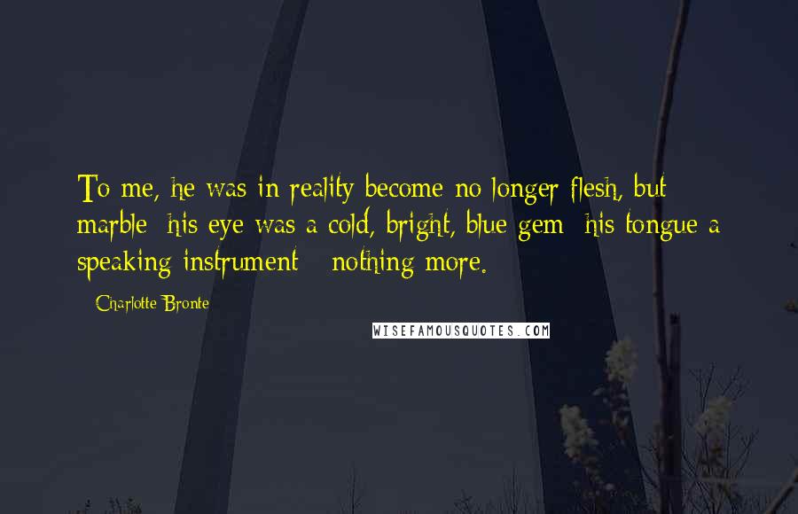 Charlotte Bronte Quotes: To me, he was in reality become no longer flesh, but marble; his eye was a cold, bright, blue gem; his tongue a speaking instrument - nothing more.