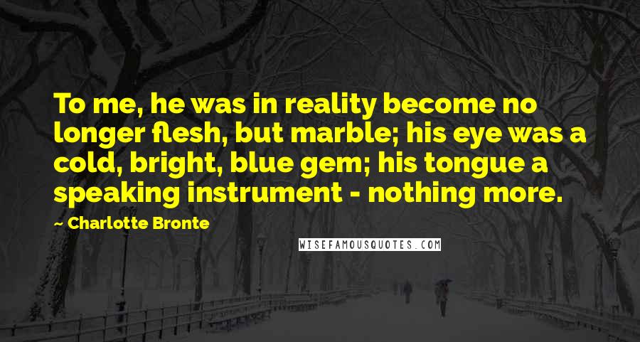 Charlotte Bronte Quotes: To me, he was in reality become no longer flesh, but marble; his eye was a cold, bright, blue gem; his tongue a speaking instrument - nothing more.