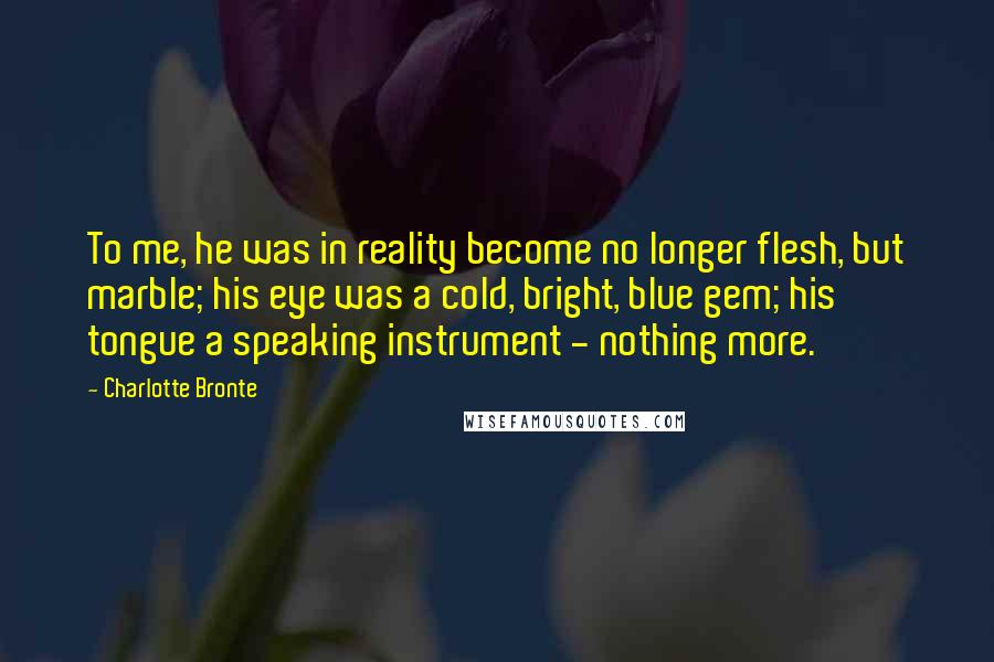 Charlotte Bronte Quotes: To me, he was in reality become no longer flesh, but marble; his eye was a cold, bright, blue gem; his tongue a speaking instrument - nothing more.