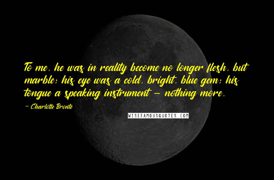 Charlotte Bronte Quotes: To me, he was in reality become no longer flesh, but marble; his eye was a cold, bright, blue gem; his tongue a speaking instrument - nothing more.