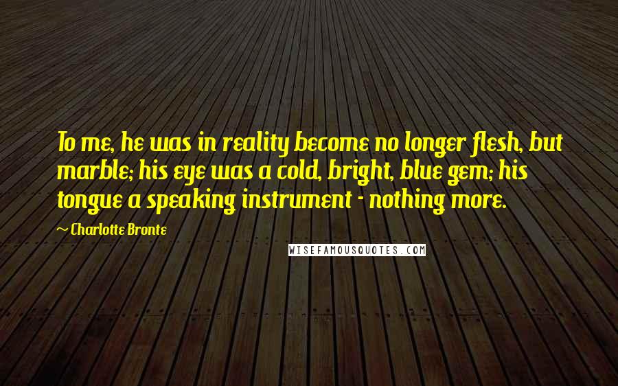 Charlotte Bronte Quotes: To me, he was in reality become no longer flesh, but marble; his eye was a cold, bright, blue gem; his tongue a speaking instrument - nothing more.