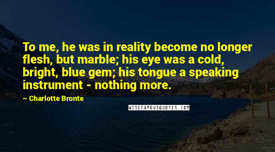 Charlotte Bronte Quotes: To me, he was in reality become no longer flesh, but marble; his eye was a cold, bright, blue gem; his tongue a speaking instrument - nothing more.