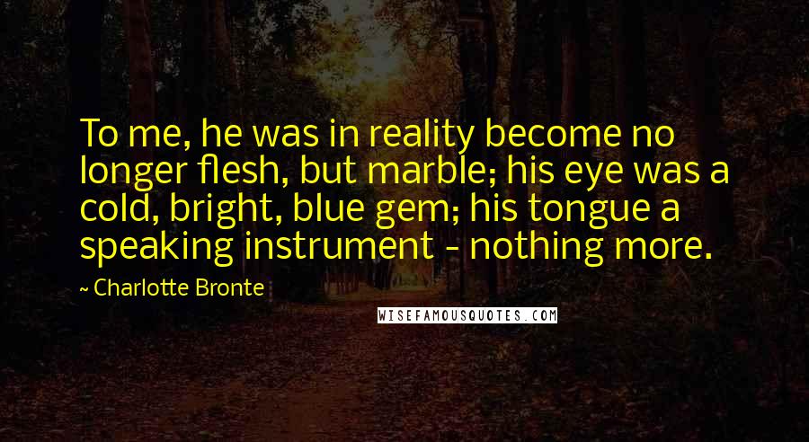 Charlotte Bronte Quotes: To me, he was in reality become no longer flesh, but marble; his eye was a cold, bright, blue gem; his tongue a speaking instrument - nothing more.