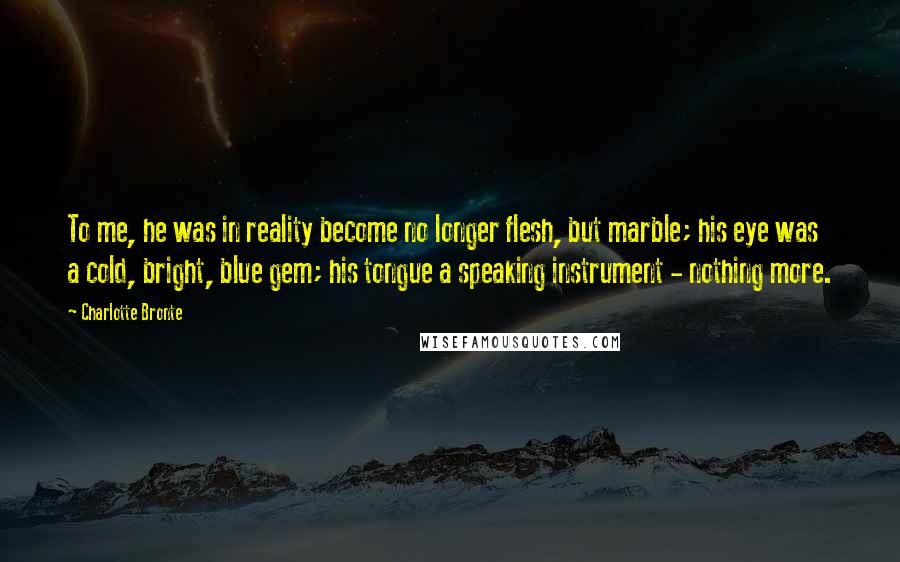 Charlotte Bronte Quotes: To me, he was in reality become no longer flesh, but marble; his eye was a cold, bright, blue gem; his tongue a speaking instrument - nothing more.