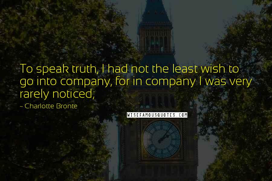 Charlotte Bronte Quotes: To speak truth, I had not the least wish to go into company, for in company I was very rarely noticed;