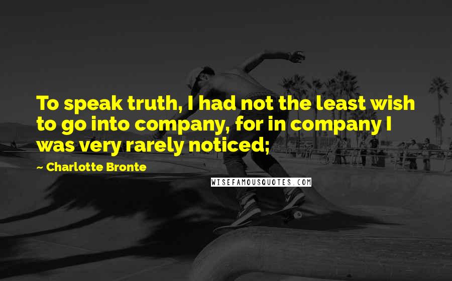 Charlotte Bronte Quotes: To speak truth, I had not the least wish to go into company, for in company I was very rarely noticed;