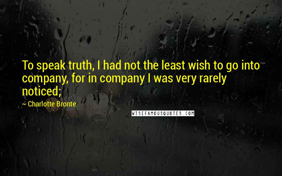 Charlotte Bronte Quotes: To speak truth, I had not the least wish to go into company, for in company I was very rarely noticed;