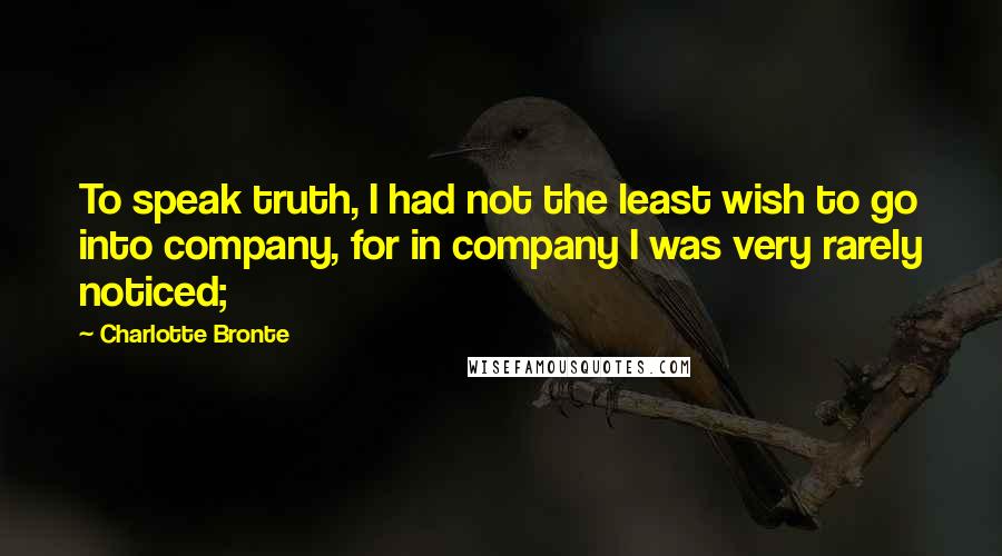 Charlotte Bronte Quotes: To speak truth, I had not the least wish to go into company, for in company I was very rarely noticed;