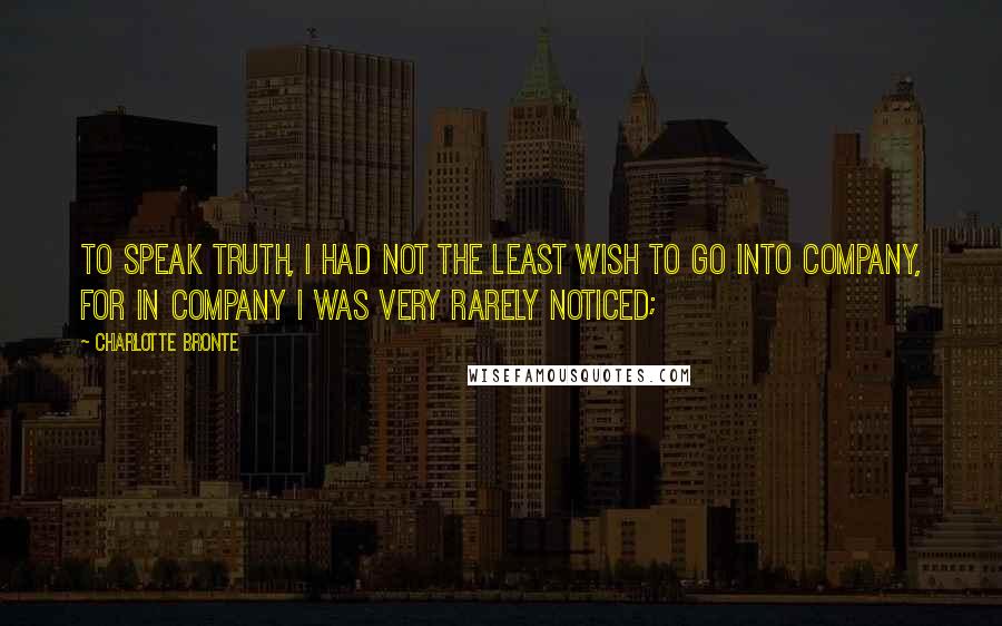 Charlotte Bronte Quotes: To speak truth, I had not the least wish to go into company, for in company I was very rarely noticed;