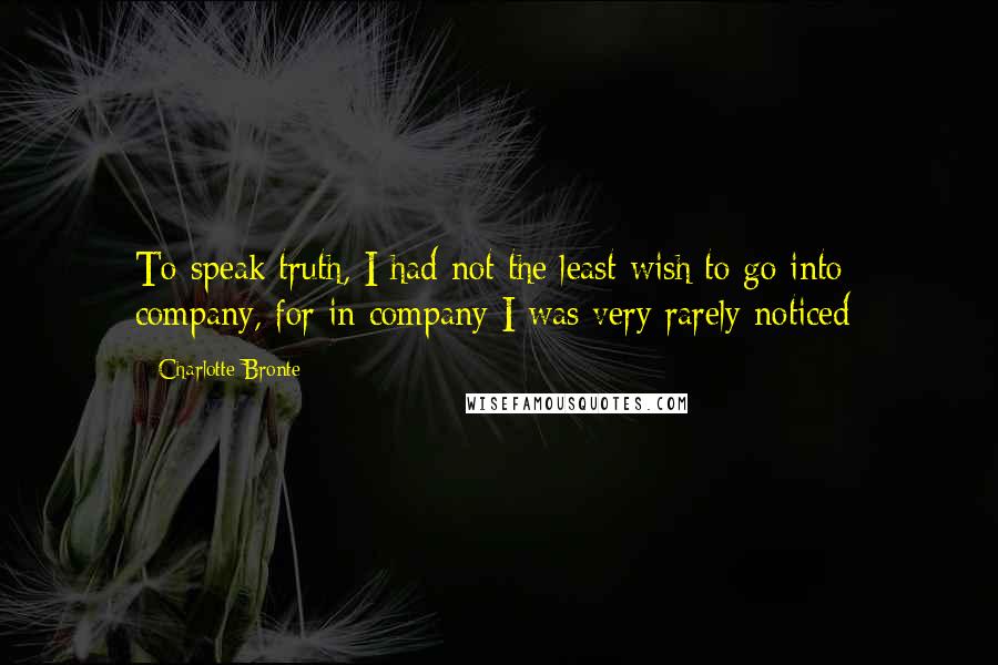 Charlotte Bronte Quotes: To speak truth, I had not the least wish to go into company, for in company I was very rarely noticed;