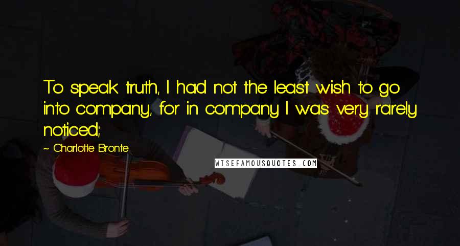 Charlotte Bronte Quotes: To speak truth, I had not the least wish to go into company, for in company I was very rarely noticed;