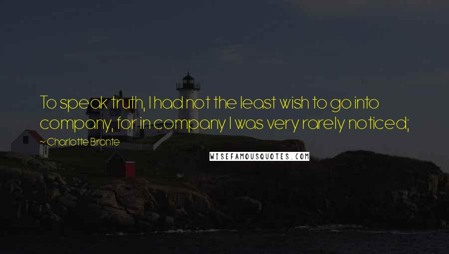 Charlotte Bronte Quotes: To speak truth, I had not the least wish to go into company, for in company I was very rarely noticed;