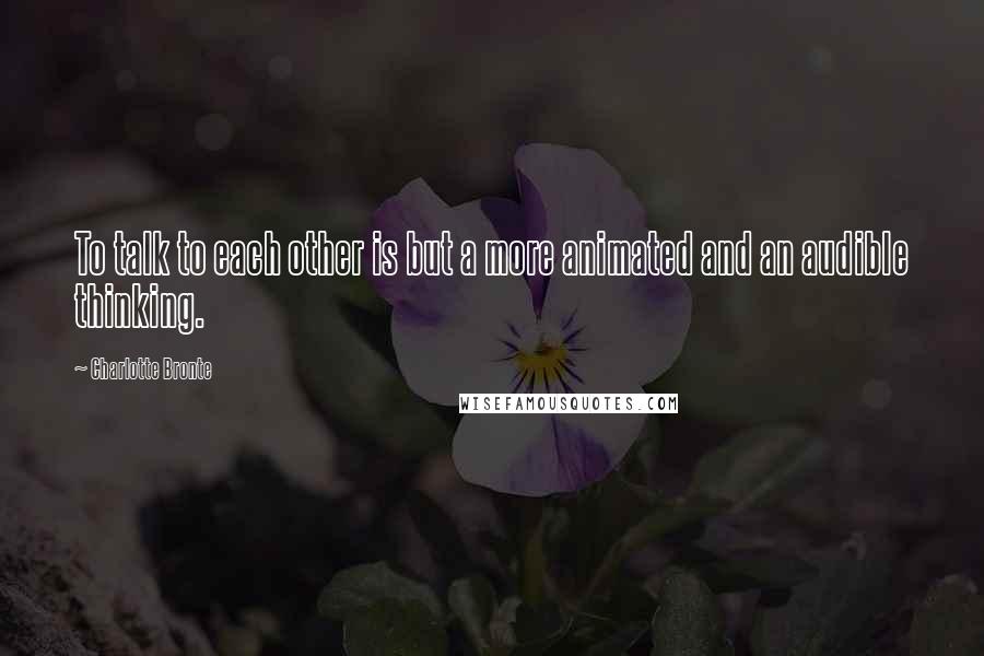 Charlotte Bronte Quotes: To talk to each other is but a more animated and an audible thinking.