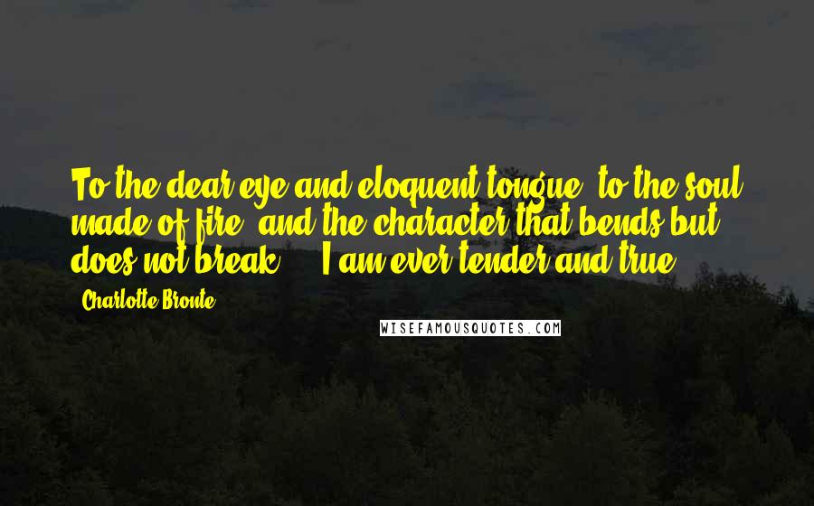 Charlotte Bronte Quotes: To the dear eye and eloquent tongue, to the soul made of fire, and the character that bends but does not break ... I am ever tender and true.