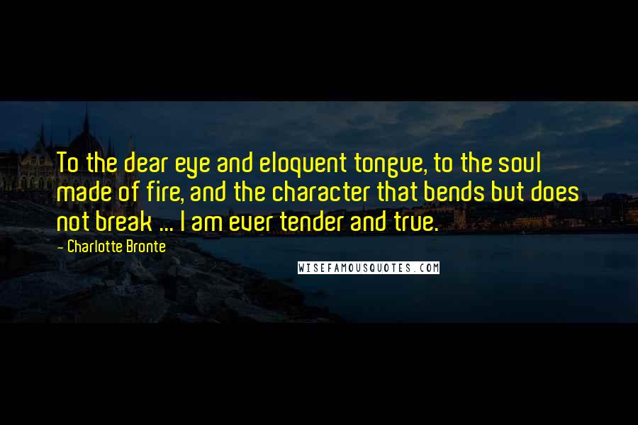 Charlotte Bronte Quotes: To the dear eye and eloquent tongue, to the soul made of fire, and the character that bends but does not break ... I am ever tender and true.