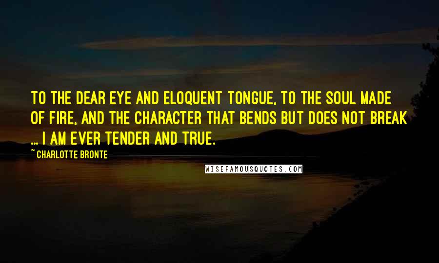 Charlotte Bronte Quotes: To the dear eye and eloquent tongue, to the soul made of fire, and the character that bends but does not break ... I am ever tender and true.