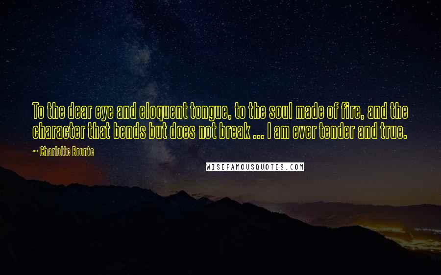Charlotte Bronte Quotes: To the dear eye and eloquent tongue, to the soul made of fire, and the character that bends but does not break ... I am ever tender and true.