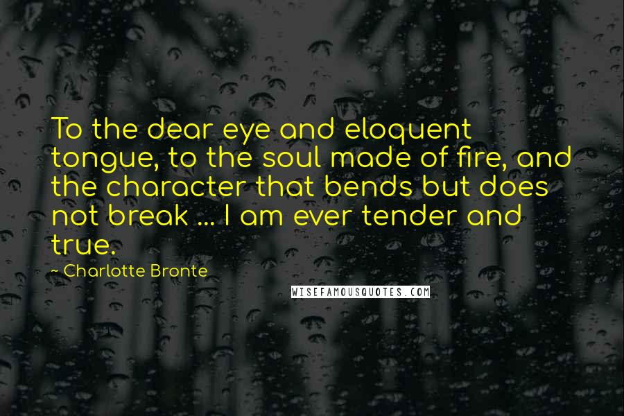 Charlotte Bronte Quotes: To the dear eye and eloquent tongue, to the soul made of fire, and the character that bends but does not break ... I am ever tender and true.