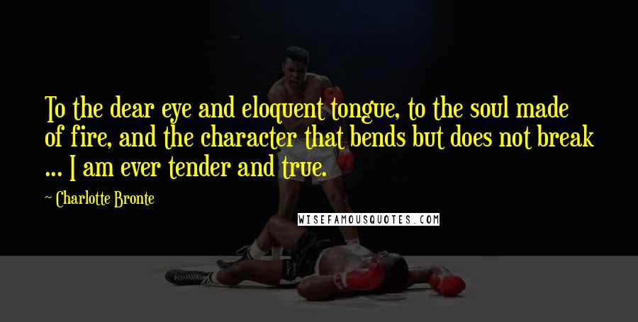 Charlotte Bronte Quotes: To the dear eye and eloquent tongue, to the soul made of fire, and the character that bends but does not break ... I am ever tender and true.