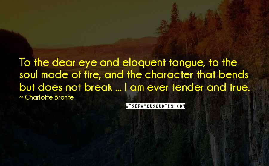 Charlotte Bronte Quotes: To the dear eye and eloquent tongue, to the soul made of fire, and the character that bends but does not break ... I am ever tender and true.
