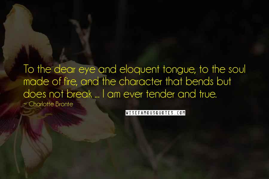 Charlotte Bronte Quotes: To the dear eye and eloquent tongue, to the soul made of fire, and the character that bends but does not break ... I am ever tender and true.