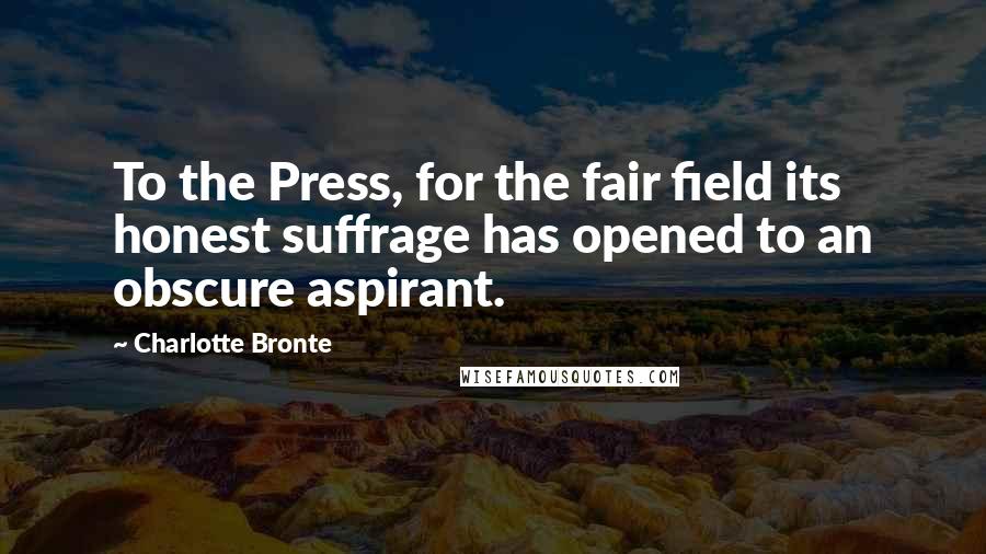 Charlotte Bronte Quotes: To the Press, for the fair field its honest suffrage has opened to an obscure aspirant.