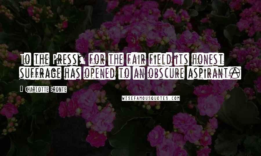 Charlotte Bronte Quotes: To the Press, for the fair field its honest suffrage has opened to an obscure aspirant.