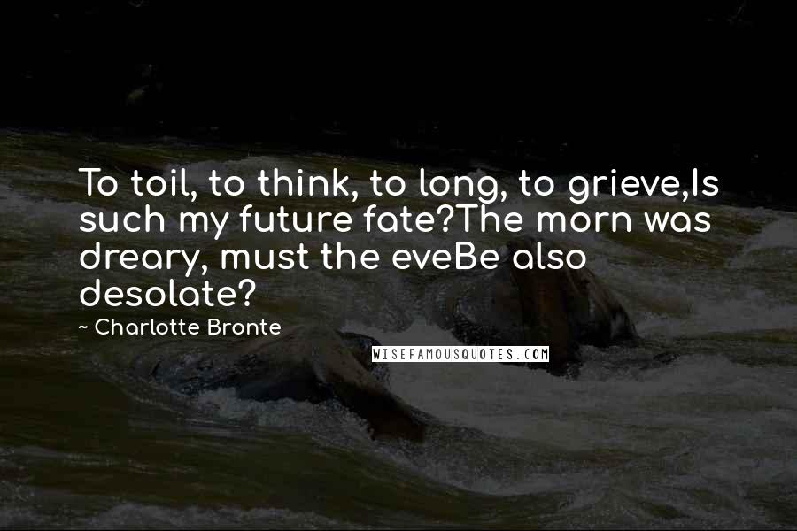 Charlotte Bronte Quotes: To toil, to think, to long, to grieve,Is such my future fate?The morn was dreary, must the eveBe also desolate?