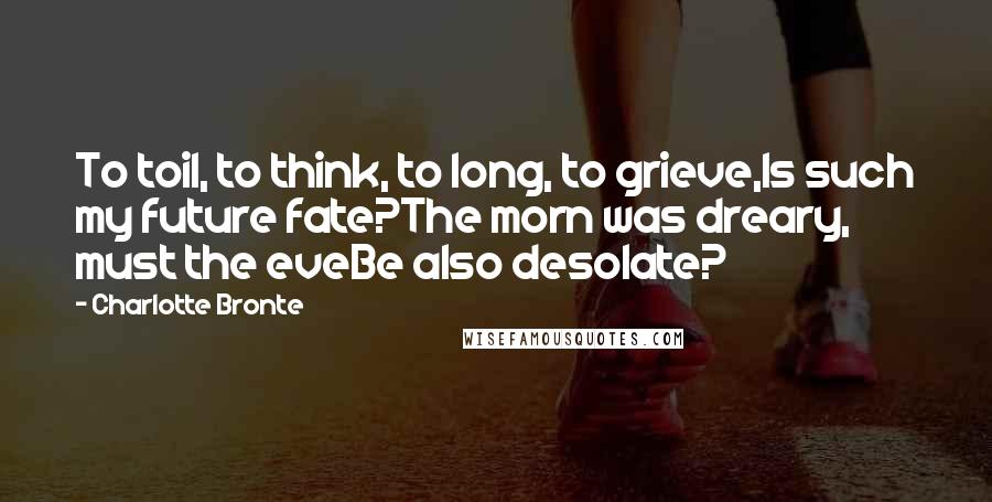 Charlotte Bronte Quotes: To toil, to think, to long, to grieve,Is such my future fate?The morn was dreary, must the eveBe also desolate?