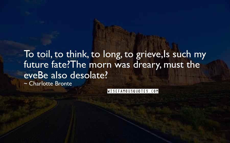 Charlotte Bronte Quotes: To toil, to think, to long, to grieve,Is such my future fate?The morn was dreary, must the eveBe also desolate?