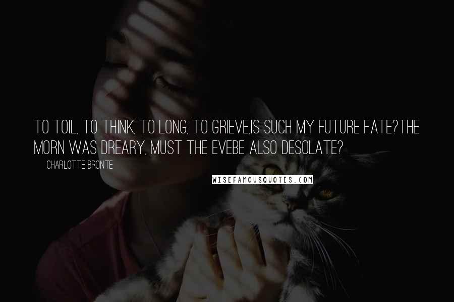 Charlotte Bronte Quotes: To toil, to think, to long, to grieve,Is such my future fate?The morn was dreary, must the eveBe also desolate?