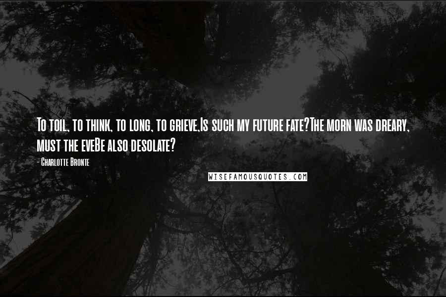 Charlotte Bronte Quotes: To toil, to think, to long, to grieve,Is such my future fate?The morn was dreary, must the eveBe also desolate?