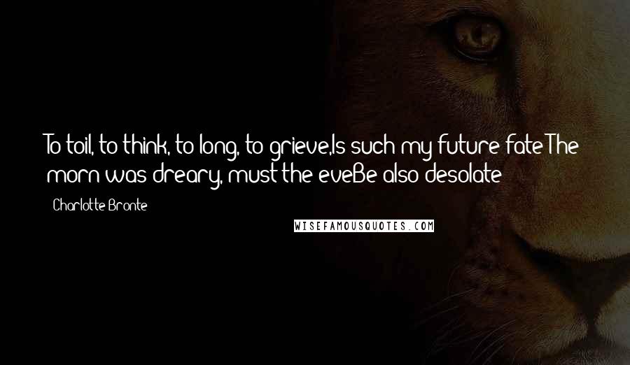 Charlotte Bronte Quotes: To toil, to think, to long, to grieve,Is such my future fate?The morn was dreary, must the eveBe also desolate?