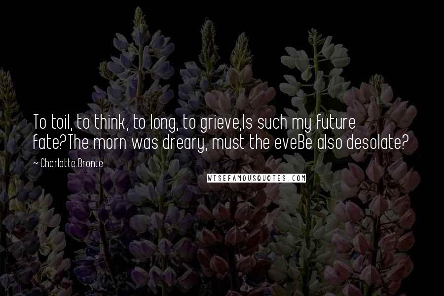 Charlotte Bronte Quotes: To toil, to think, to long, to grieve,Is such my future fate?The morn was dreary, must the eveBe also desolate?