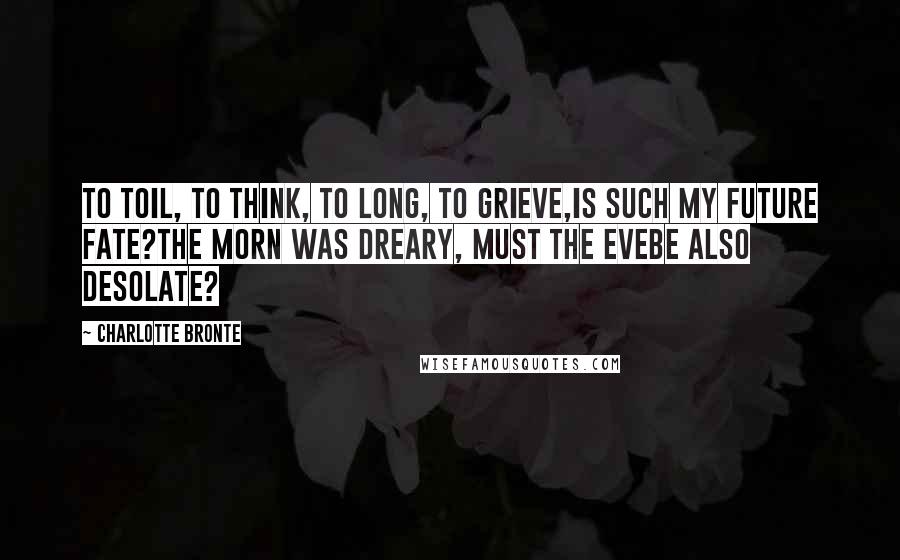 Charlotte Bronte Quotes: To toil, to think, to long, to grieve,Is such my future fate?The morn was dreary, must the eveBe also desolate?