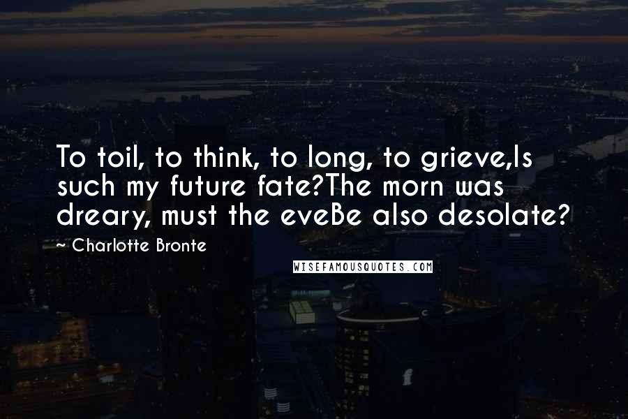 Charlotte Bronte Quotes: To toil, to think, to long, to grieve,Is such my future fate?The morn was dreary, must the eveBe also desolate?
