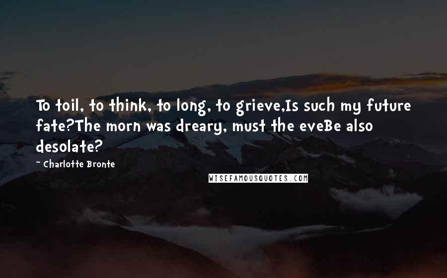 Charlotte Bronte Quotes: To toil, to think, to long, to grieve,Is such my future fate?The morn was dreary, must the eveBe also desolate?