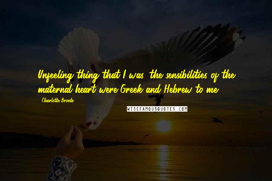 Charlotte Bronte Quotes: Unfeeling thing that I was, the sensibilities of the maternal heart were Greek and Hebrew to me.