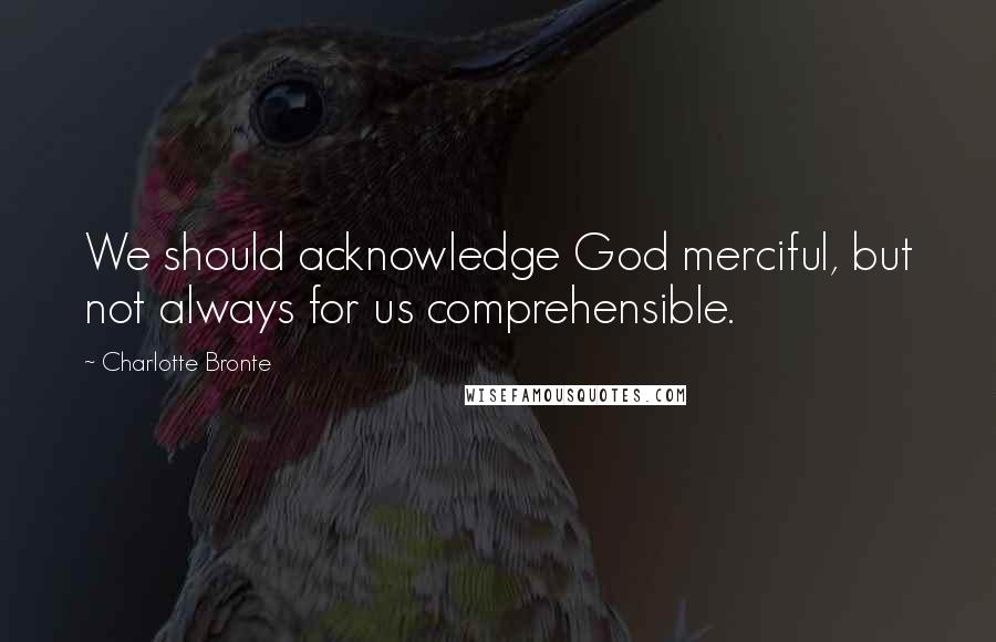 Charlotte Bronte Quotes: We should acknowledge God merciful, but not always for us comprehensible.