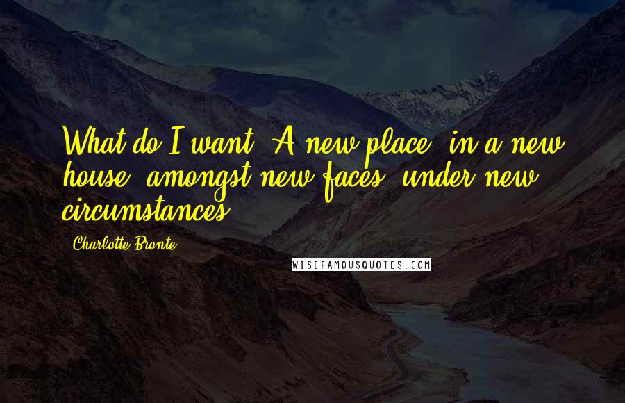 Charlotte Bronte Quotes: What do I want? A new place, in a new house, amongst new faces, under new circumstances.