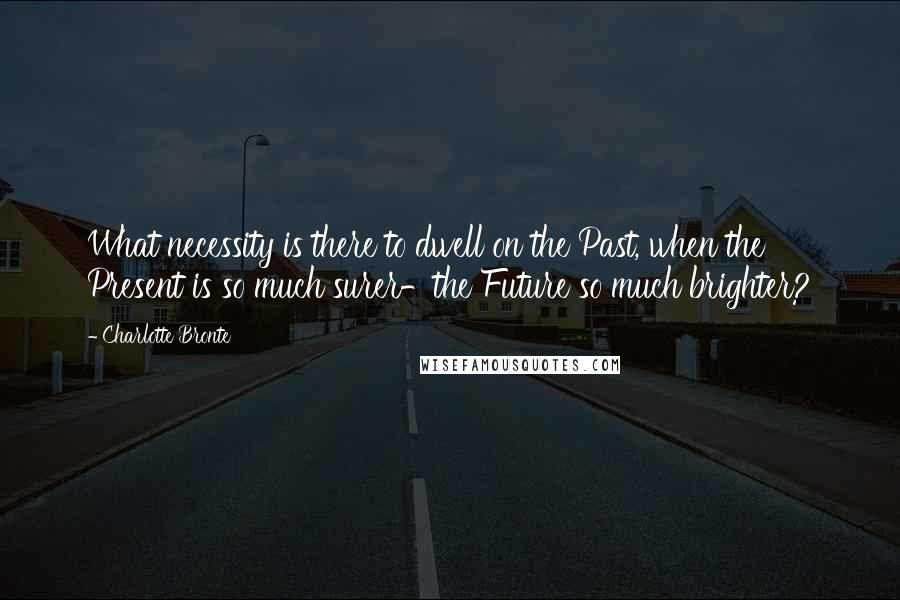 Charlotte Bronte Quotes: What necessity is there to dwell on the Past, when the Present is so much surer-the Future so much brighter?