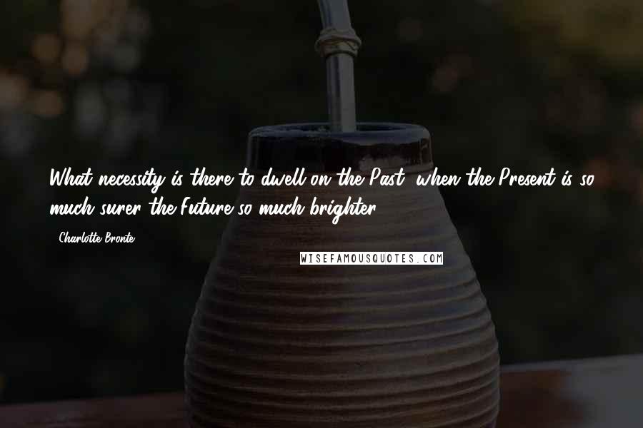 Charlotte Bronte Quotes: What necessity is there to dwell on the Past, when the Present is so much surer-the Future so much brighter?