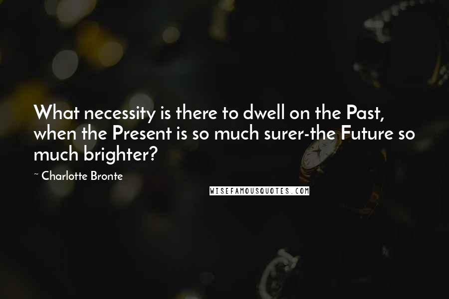 Charlotte Bronte Quotes: What necessity is there to dwell on the Past, when the Present is so much surer-the Future so much brighter?