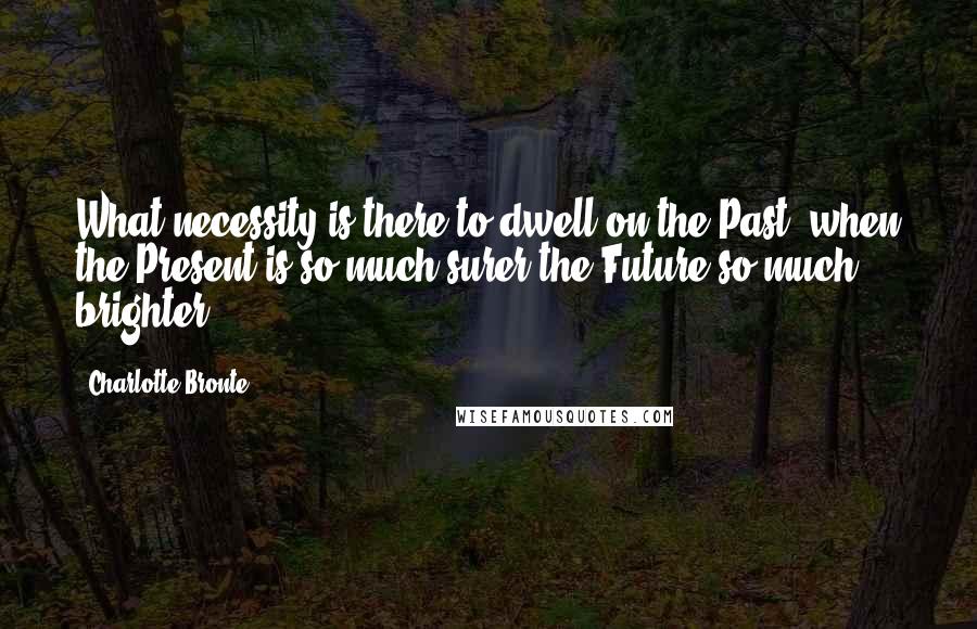 Charlotte Bronte Quotes: What necessity is there to dwell on the Past, when the Present is so much surer-the Future so much brighter?