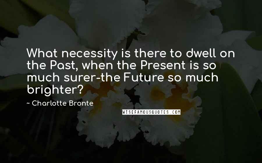 Charlotte Bronte Quotes: What necessity is there to dwell on the Past, when the Present is so much surer-the Future so much brighter?