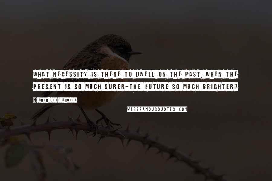 Charlotte Bronte Quotes: What necessity is there to dwell on the Past, when the Present is so much surer-the Future so much brighter?