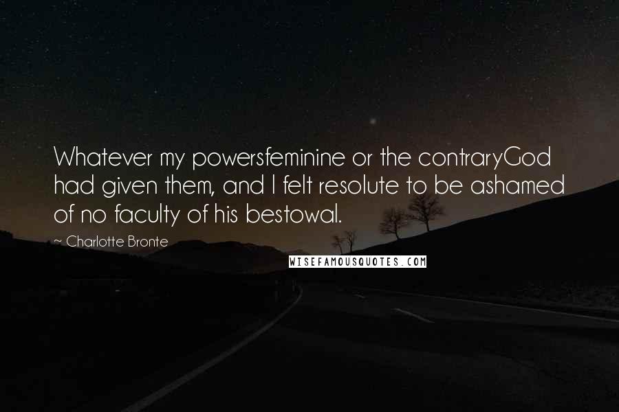 Charlotte Bronte Quotes: Whatever my powersfeminine or the contraryGod had given them, and I felt resolute to be ashamed of no faculty of his bestowal.