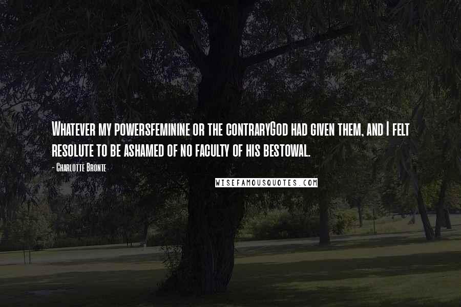 Charlotte Bronte Quotes: Whatever my powersfeminine or the contraryGod had given them, and I felt resolute to be ashamed of no faculty of his bestowal.