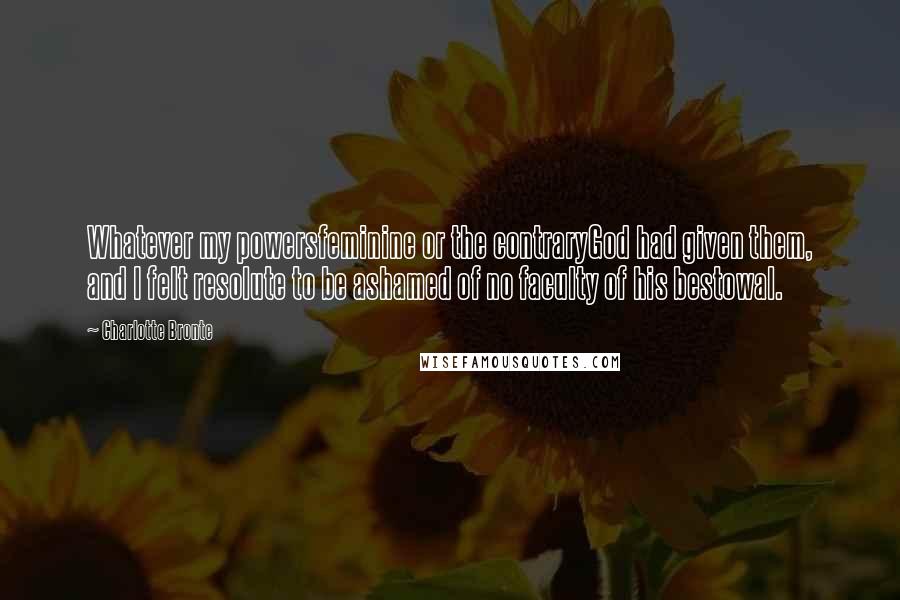 Charlotte Bronte Quotes: Whatever my powersfeminine or the contraryGod had given them, and I felt resolute to be ashamed of no faculty of his bestowal.