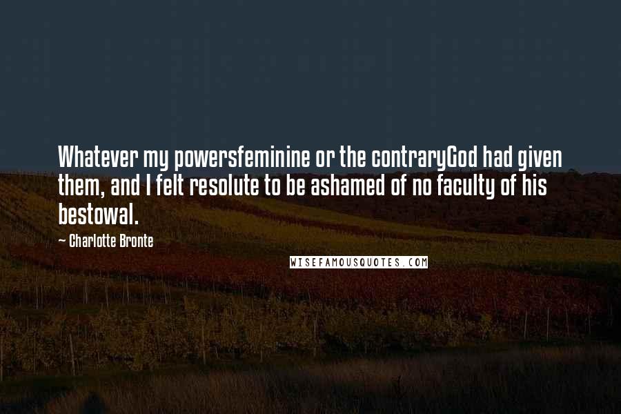 Charlotte Bronte Quotes: Whatever my powersfeminine or the contraryGod had given them, and I felt resolute to be ashamed of no faculty of his bestowal.